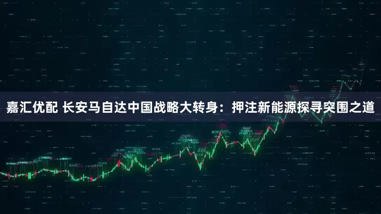 嘉汇优配 长安马自达中国战略大转身：押注新能源探寻突围之道