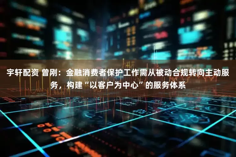 宇轩配资 曾刚：金融消费者保护工作需从被动合规转向主动服务，构建“以客户为中心”的服务体系