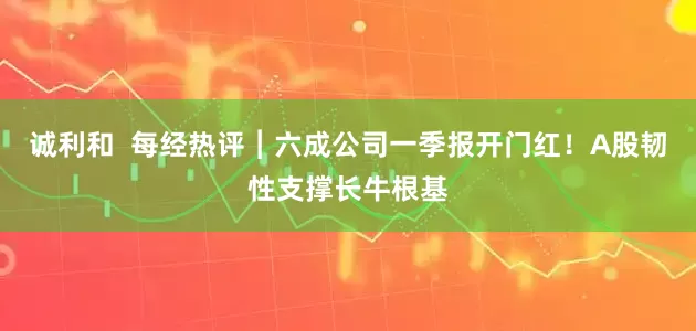 诚利和  每经热评︱六成公司一季报开门红！A股韧性支撑长牛根基