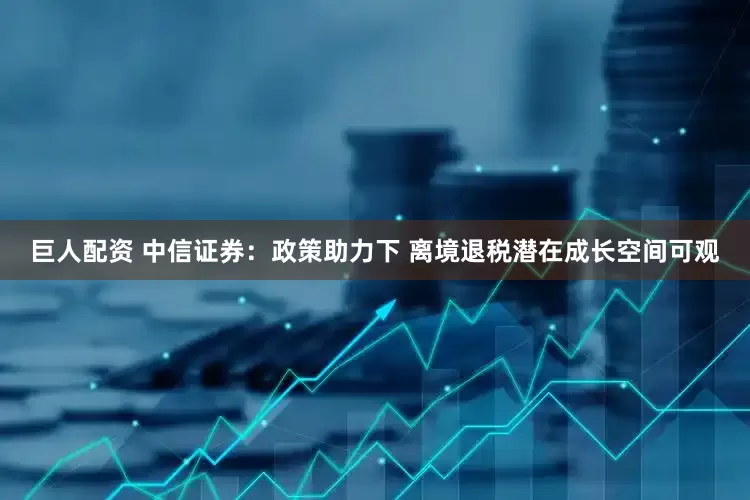 巨人配资 中信证券：政策助力下 离境退税潜在成长空间可观