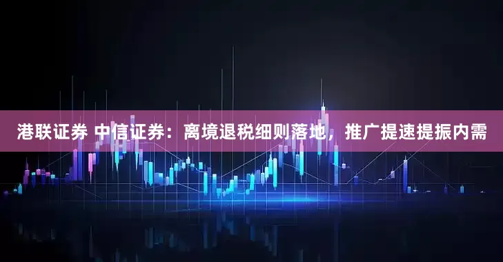 港联证券 中信证券：离境退税细则落地，推广提速提振内需