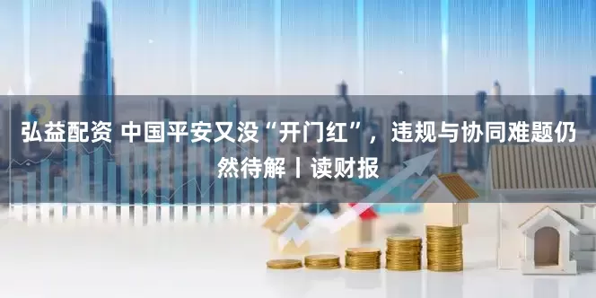 弘益配资 中国平安又没“开门红”，违规与协同难题仍然待解丨读财报