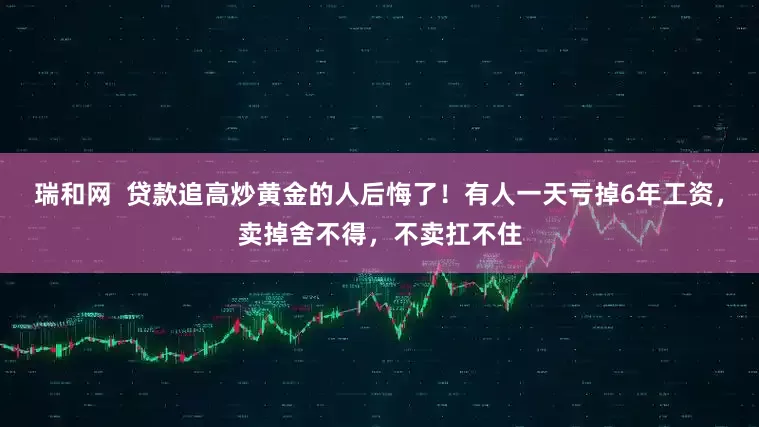 瑞和网  贷款追高炒黄金的人后悔了！有人一天亏掉6年工资，卖掉舍不得，不卖扛不住