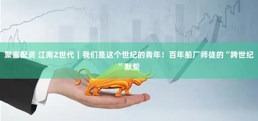 聚富配资 江南Z世代｜我们是这个世纪的青年！百年船厂师徒的“跨世纪”默契