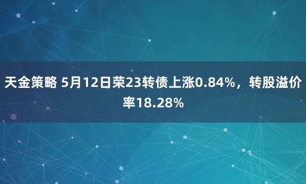 天金策略 5月12日荣23转债上涨0.84%，转股溢价率18.28%