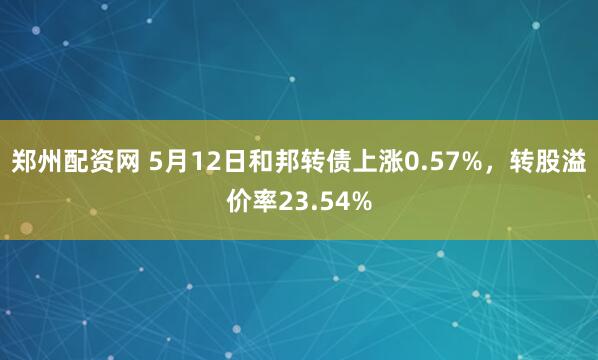 郑州配资网 5月12日和邦转债上涨0.57%，转股溢价率23.54%