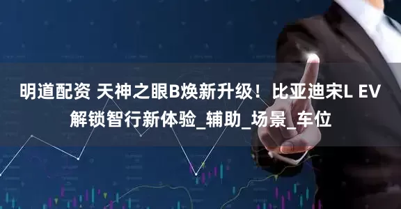 明道配资 天神之眼B焕新升级！比亚迪宋L EV解锁智行新体验_辅助_场景_车位
