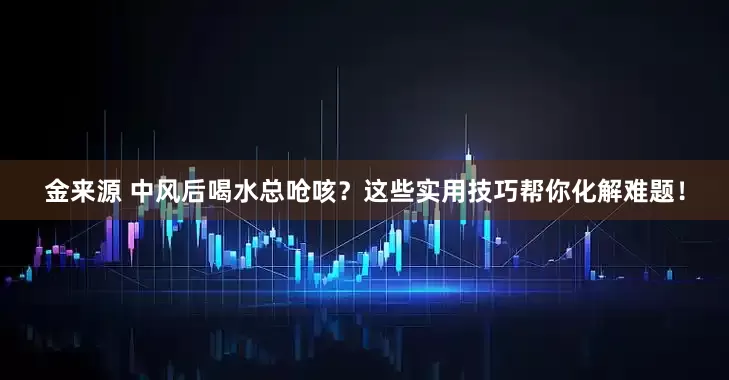 金来源 中风后喝水总呛咳？这些实用技巧帮你化解难题！