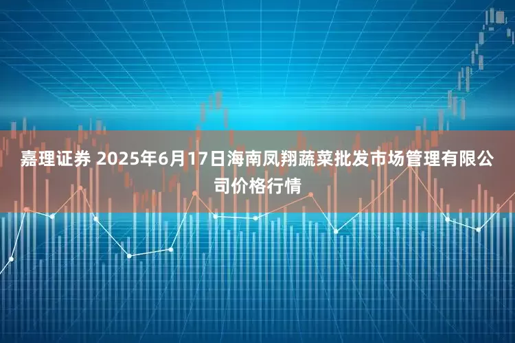 嘉理证券 2025年6月17日海南凤翔蔬菜批发市场管理有限公司价格行情