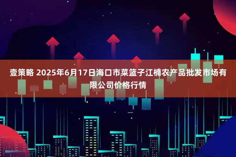 壹策略 2025年6月17日海口市菜篮子江楠农产品批发市场有限公司价格行情